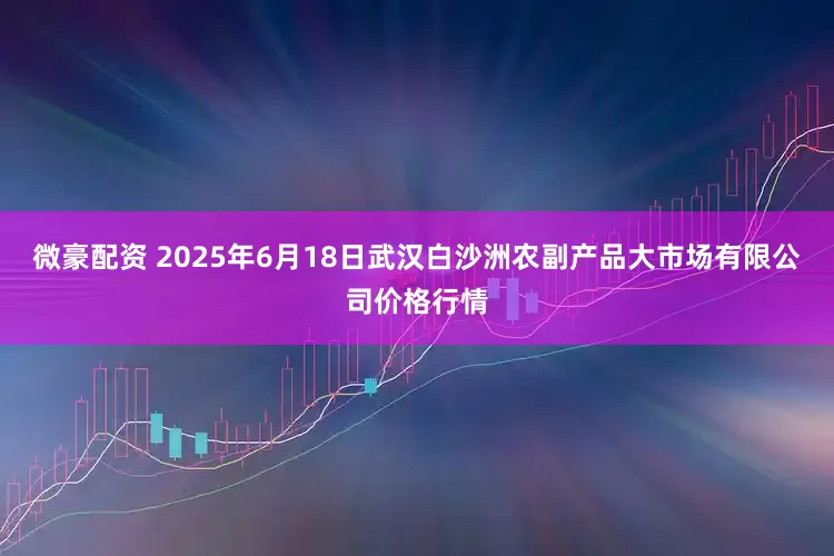 微豪配资 2025年6月18日武汉白沙洲农副产品大市场有限公司价格行情