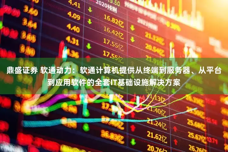 鼎盛证券 软通动力：软通计算机提供从终端到服务器、从平台到应用软件的全套IT基础设施解决方案