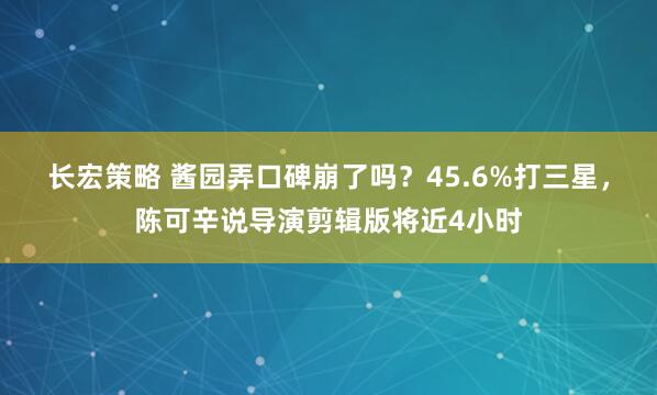 长宏策略 酱园弄口碑崩了吗？45.6%打三星，陈可辛说导演剪辑版将近4小时