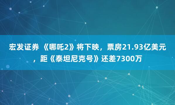 宏发证券 《哪吒2》将下映，票房21.93亿美元，距《泰坦尼克号》还差7300万