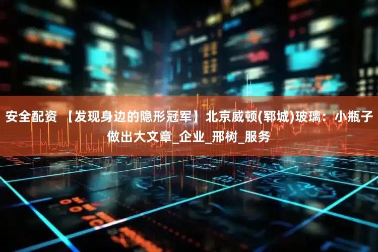 安全配资 【发现身边的隐形冠军】北京威顿(郓城)玻璃：小瓶子做出大文章_企业_邢树_服务