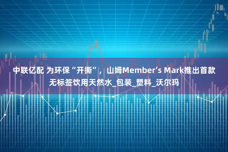 中联亿配 为环保“开撕”，山姆Member’s Mark推出首款无标签饮用天然水_包装_塑料_沃尔玛