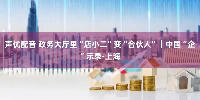 声优配音 政务大厅里“店小二”变“合伙人”｜中国“企”示录·上海