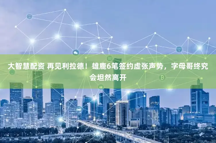 大智慧配资 再见利拉德！雄鹿6笔签约虚张声势，字母哥终究会坦然离开