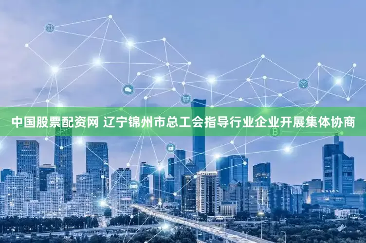 中国股票配资网 辽宁锦州市总工会指导行业企业开展集体协商