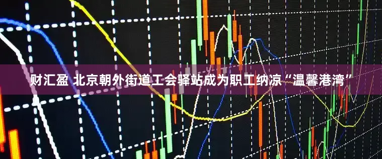 财汇盈 北京朝外街道工会驿站成为职工纳凉“温馨港湾”