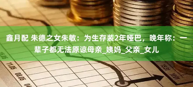 鑫月配 朱德之女朱敏：为生存装2年哑巴，晚年称：一辈子都无法原谅母亲_姨妈_父亲_女儿