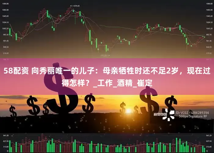 58配资 向秀丽唯一的儿子：母亲牺牲时还不足2岁，现在过得怎样？_工作_酒精_崔定