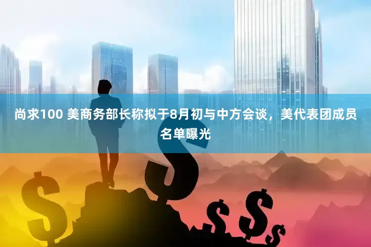 尚求100 美商务部长称拟于8月初与中方会谈，美代表团成员名单曝光