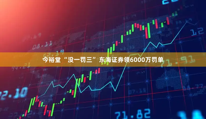 今裕堂 “没一罚三” 东海证券领6000万罚单