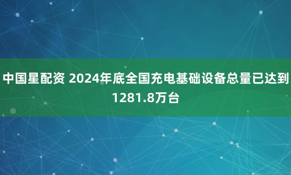 中国星配资 2024年底全国充电基础设备总量已达到1281.8万台