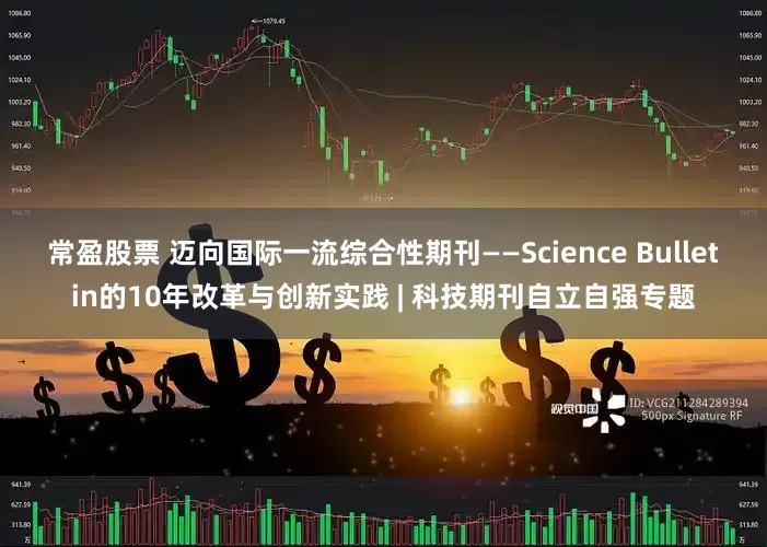 常盈股票 迈向国际一流综合性期刊——Science Bulletin的10年改革与创新实践 | 科技期刊自立自强专题