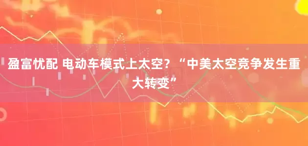 盈富忧配 电动车模式上太空？“中美太空竞争发生重大转变”