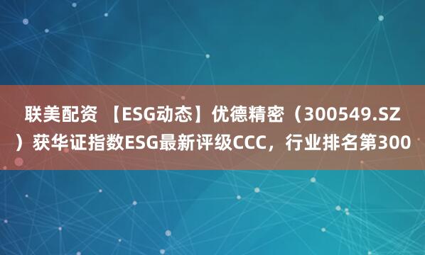 联美配资 【ESG动态】优德精密（300549.SZ）获华证指数ESG最新评级CCC，行业排名第300