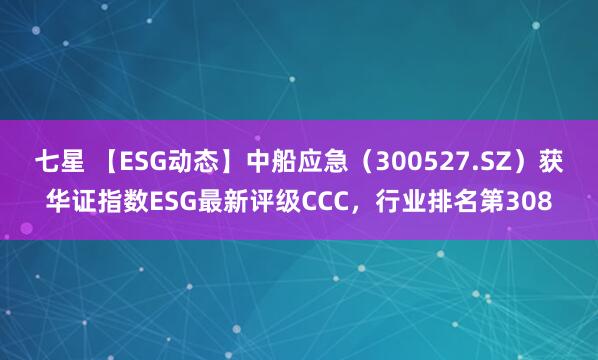 七星 【ESG动态】中船应急（300527.SZ）获华证指数ESG最新评级CCC，行业排名第308