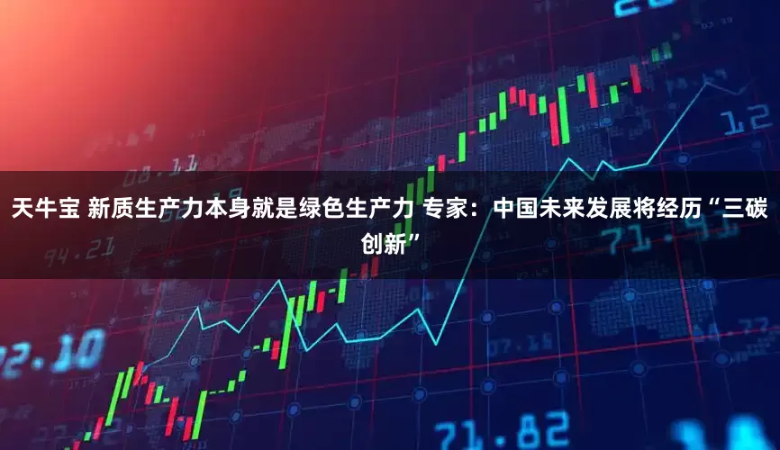 天牛宝 新质生产力本身就是绿色生产力 专家：中国未来发展将经历“三碳创新”