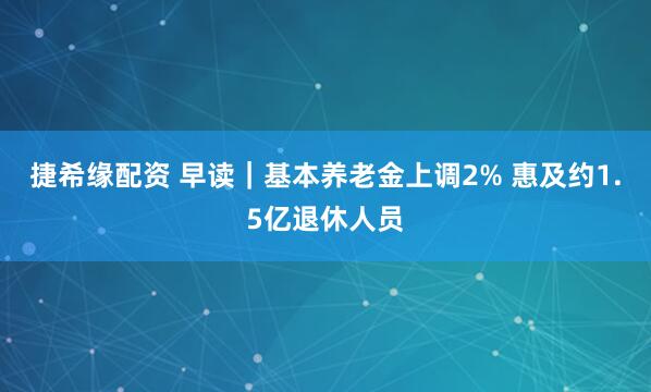 捷希缘配资 早读｜基本养老金上调2% 惠及约1.5亿退休人员