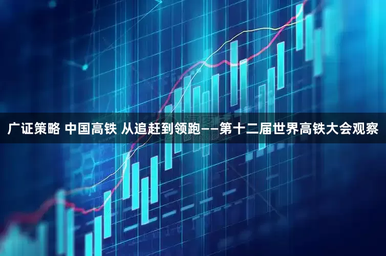 广证策略 中国高铁 从追赶到领跑——第十二届世界高铁大会观察