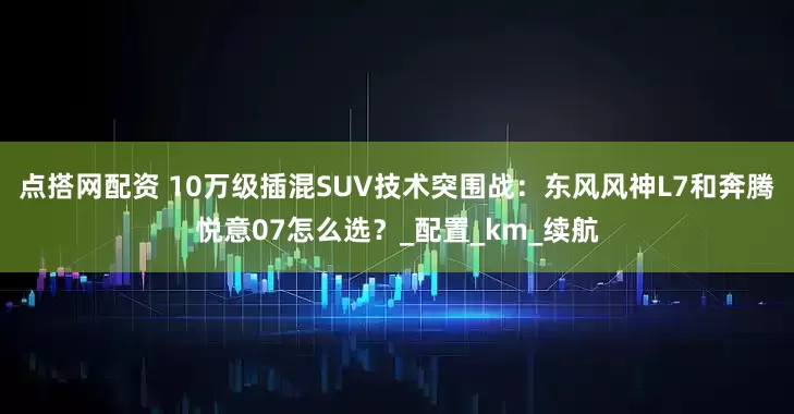 点搭网配资 10万级插混SUV技术突围战：东风风神L7和奔腾悦意07怎么选？_配置_km_续航