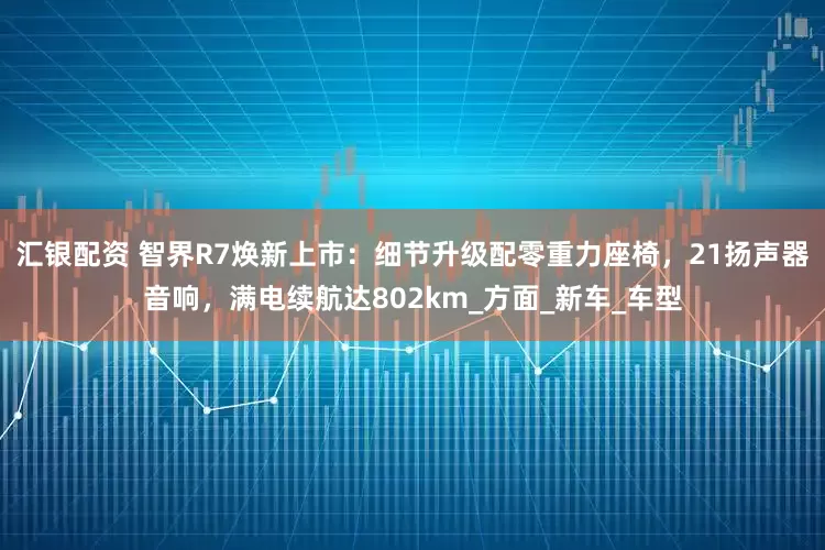 汇银配资 智界R7焕新上市：细节升级配零重力座椅，21扬声器音响，满电续航达802km_方面_新车_车型