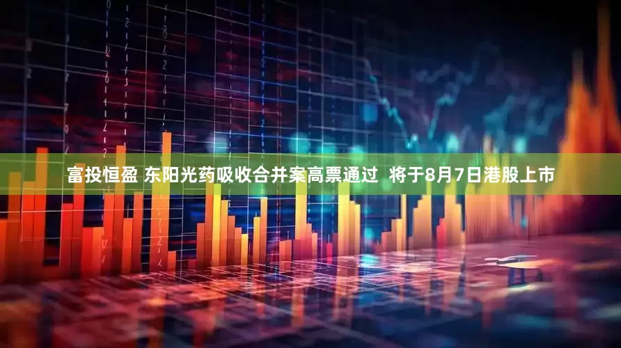 富投恒盈 东阳光药吸收合并案高票通过  将于8月7日港股上市