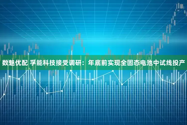 数魅优配 孚能科技接受调研：年底前实现全固态电池中试线投产