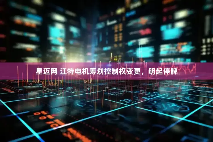 星迈网 江特电机筹划控制权变更，明起停牌
