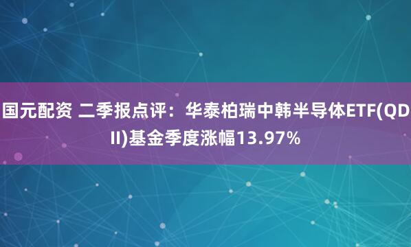 国元配资 二季报点评：华泰柏瑞中韩半导体ETF(QDII)基金季度涨幅13.97%