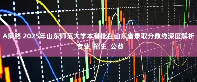 A策略 2025年山东师范大学本科批在山东省录取分数线深度解析_专业_招生_公费