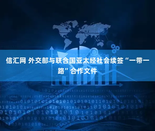 信汇网 外交部与联合国亚太经社会续签“一带一路”合作文件