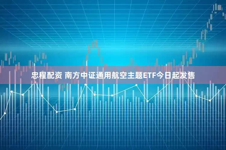 忠程配资 南方中证通用航空主题ETF今日起发售