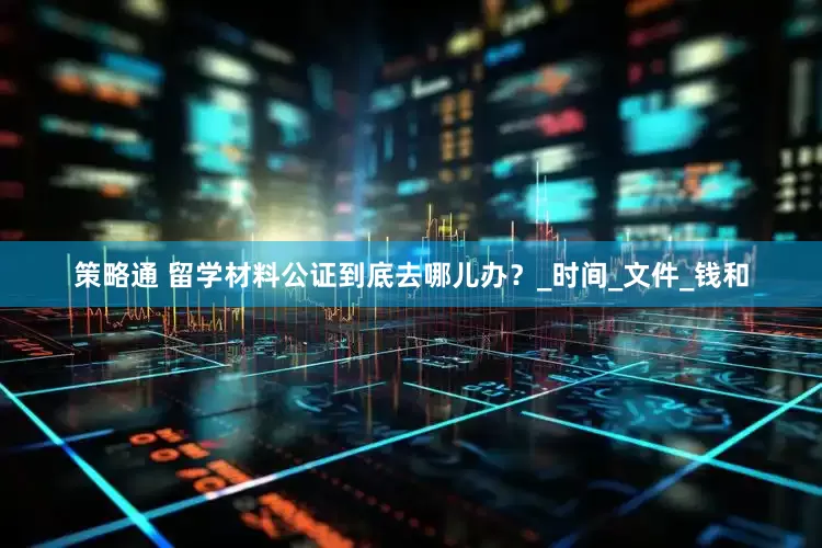 策略通 留学材料公证到底去哪儿办？_时间_文件_钱和
