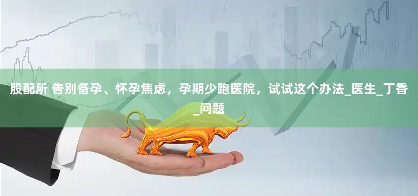 股配所 告别备孕、怀孕焦虑，孕期少跑医院，试试这个办法_医生_丁香_问题