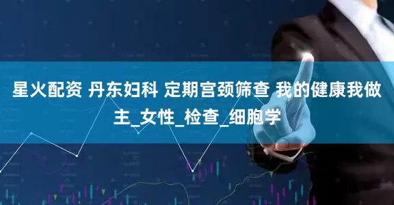 星火配资 丹东妇科 定期宫颈筛查 我的健康我做主_女性_检查_细胞学