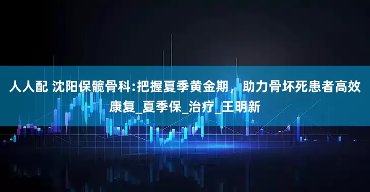 人人配 沈阳保髋骨科:把握夏季黄金期，助力骨坏死患者高效康复_夏季保_治疗_王明新