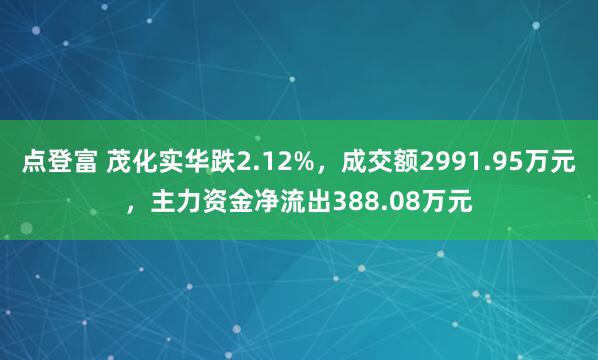 点登富 茂化实华跌2.12%，成交额2991.95万元，主力资金净流出388.08万元