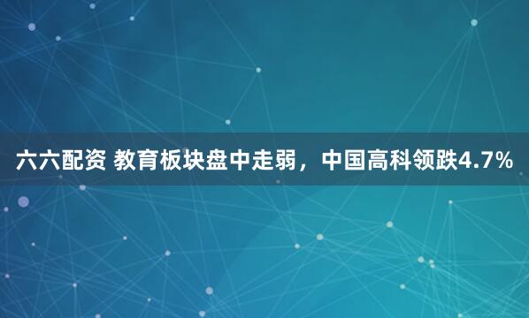 六六配资 教育板块盘中走弱，中国高科领跌4.7%