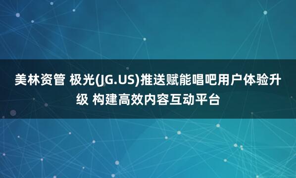 美林资管 极光(JG.US)推送赋能唱吧用户体验升级 构建高效内容互动平台