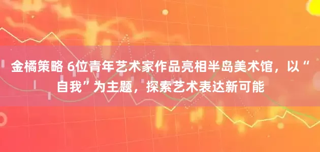 金橘策略 6位青年艺术家作品亮相半岛美术馆，以“自我”为主题，探索艺术表达新可能