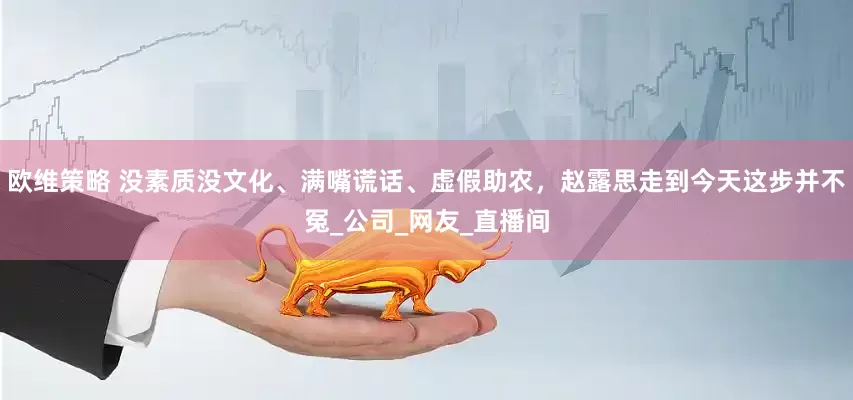 欧维策略 没素质没文化、满嘴谎话、虚假助农，赵露思走到今天这步并不冤_公司_网友_直播间