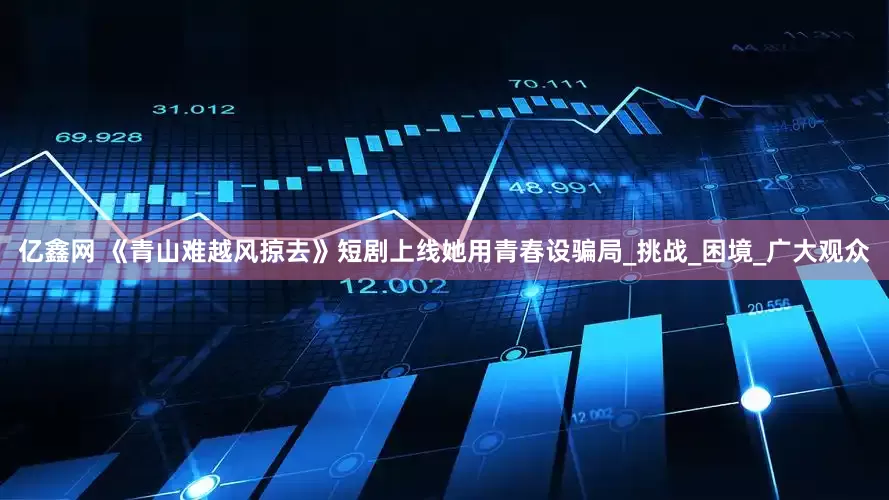 亿鑫网 《青山难越风掠去》短剧上线她用青春设骗局_挑战_困境_广大观众