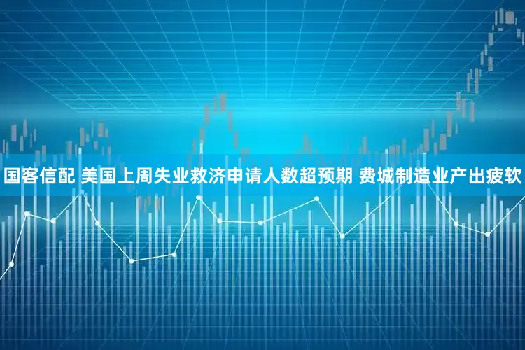 国客信配 美国上周失业救济申请人数超预期 费城制造业产出疲软