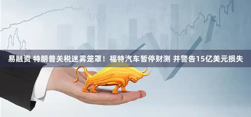 易融资 特朗普关税迷雾笼罩！福特汽车暂停财测 并警告15亿美元损失