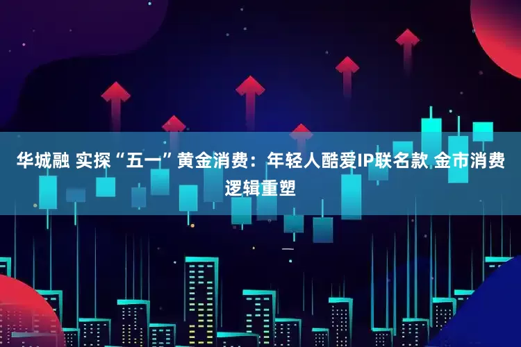 华城融 实探“五一”黄金消费：年轻人酷爱IP联名款 金市消费逻辑重塑