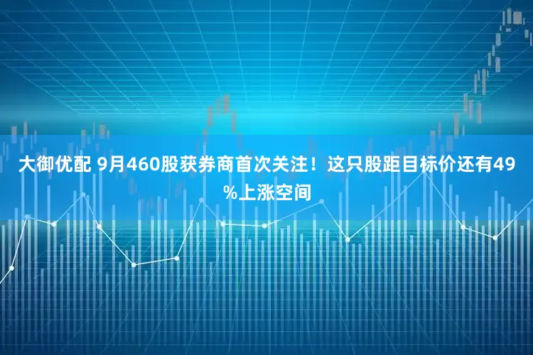 大御优配 9月460股获券商首次关注！这只股距目标价还有49%上涨空间