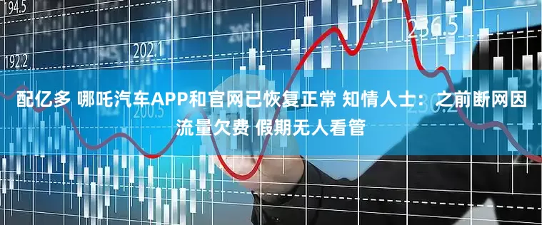 配亿多 哪吒汽车APP和官网已恢复正常 知情人士：之前断网因流量欠费 假期无人看管