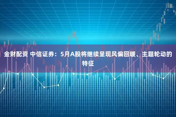 金财配资 中信证券：5月A股将继续呈现风偏回暖、主题轮动的特征