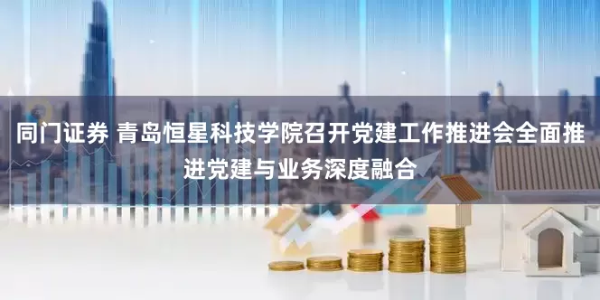同门证券 青岛恒星科技学院召开党建工作推进会全面推进党建与业务深度融合